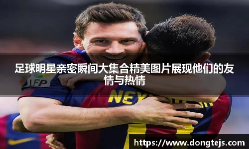 足球明星亲密瞬间大集合精美图片展现他们的友情与热情